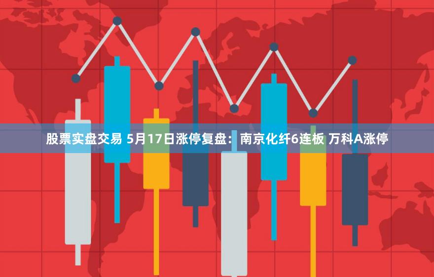 股票实盘交易 5月17日涨停复盘：南京化纤6连板 万科A涨停