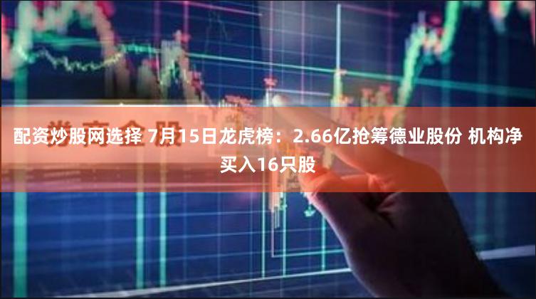 配资炒股网选择 7月15日龙虎榜：2.66亿抢筹德业股份 机构净买入16只股