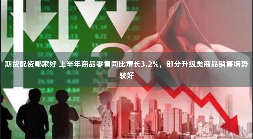 期货配资哪家好 上半年商品零售同比增长3.2%，部分升级类商品销售增势较好