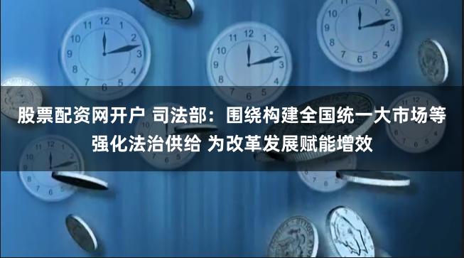 股票配资网开户 司法部：围绕构建全国统一大市场等强化法治供给 为改革发展赋能增效