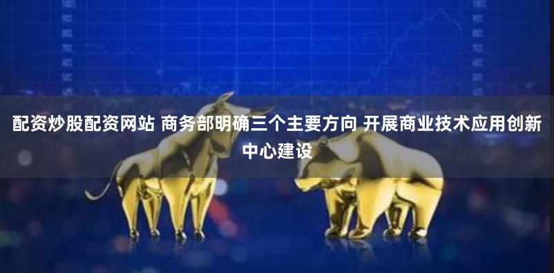 配资炒股配资网站 商务部明确三个主要方向 开展商业技术应用创新中心建设