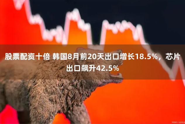 股票配资十倍 韩国8月前20天出口增长18.5%，芯片出口飙升42.5%