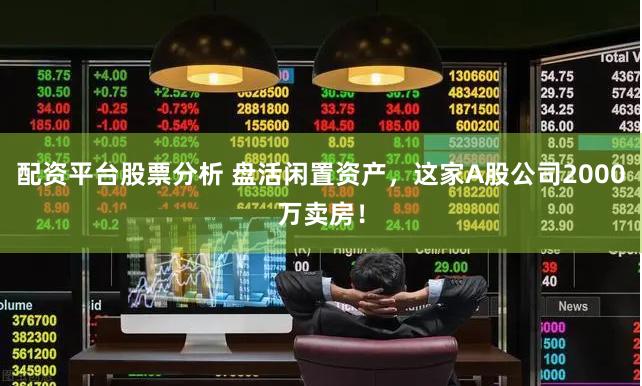 配资平台股票分析 盘活闲置资产，这家A股公司2000万卖房！