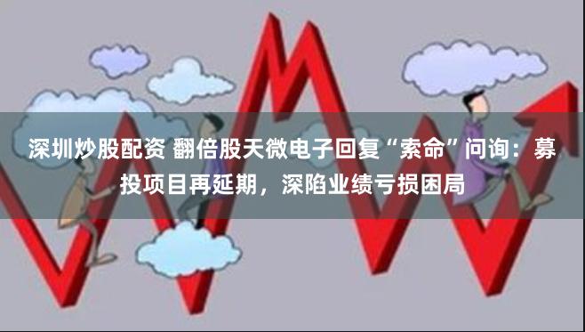 深圳炒股配资 翻倍股天微电子回复“索命”问询：募投项目再延期，深陷业绩亏损困局