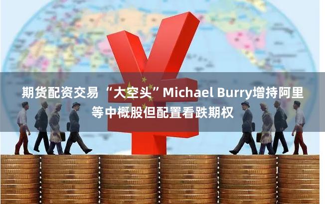 期货配资交易 “大空头”Michael Burry增持阿里等中概股但配置看跌期权