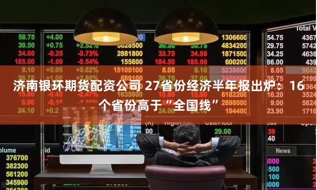 济南银环期货配资公司 27省份经济半年报出炉：16个省份高于“全国线”