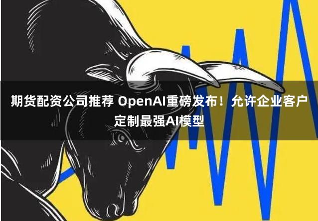 期货配资公司推荐 OpenAI重磅发布！允许企业客户定制最强AI模型