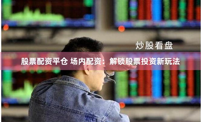 股票配资平仓 场内配资：解锁股票投资新玩法