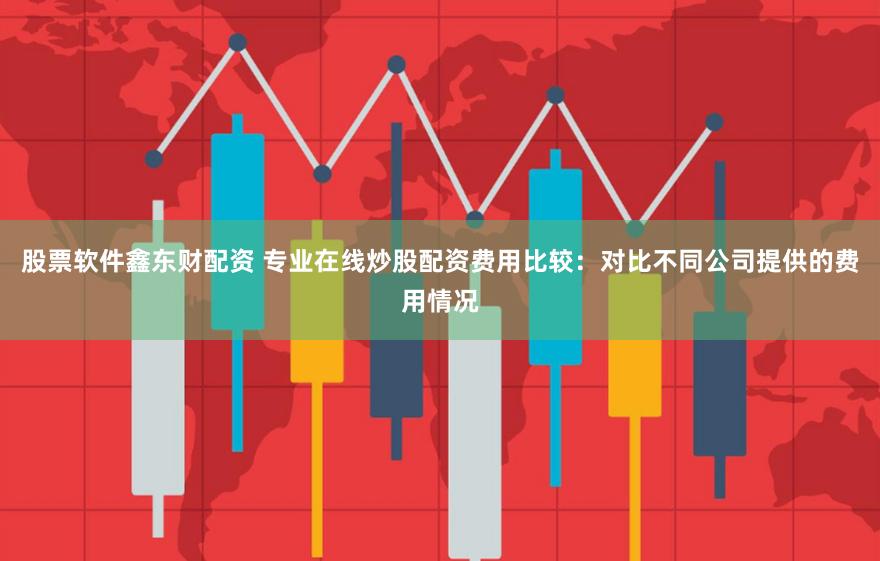 股票软件鑫东财配资 专业在线炒股配资费用比较：对比不同公司提供的费用情况
