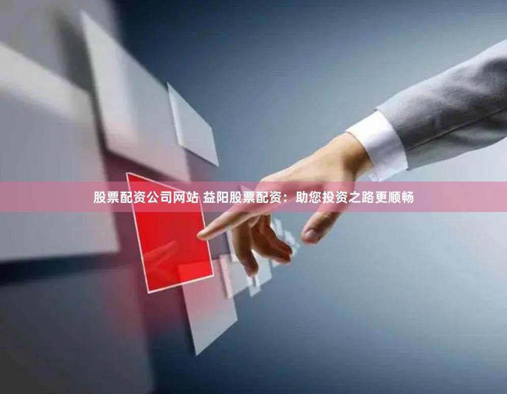 股票配资公司网站 益阳股票配资：助您投资之路更顺畅