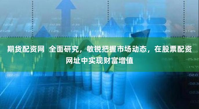 期货配资网  全面研究，敏锐把握市场动态，在股票配资网址中实现财富增值