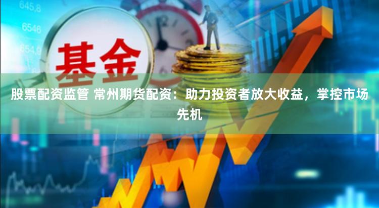 股票配资监管 常州期货配资：助力投资者放大收益，掌控市场先机