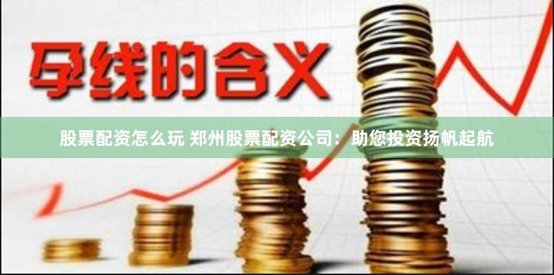 股票配资怎么玩 郑州股票配资公司：助您投资扬帆起航