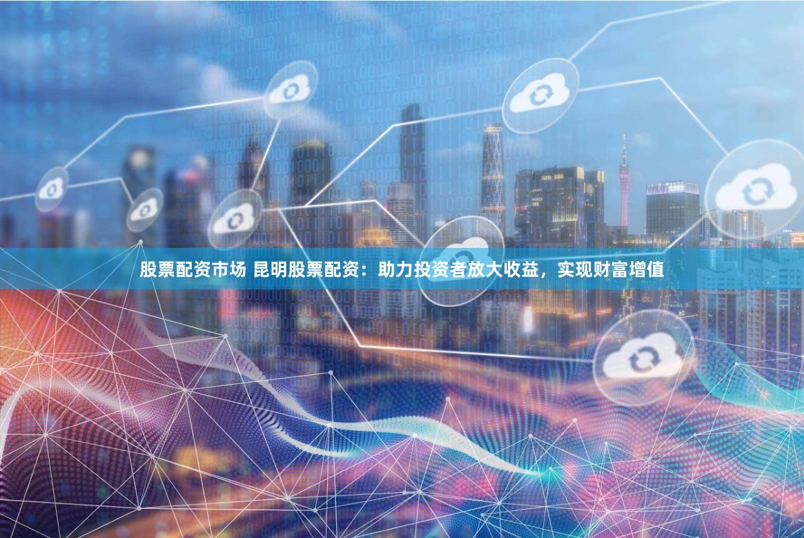 股票配资市场 昆明股票配资：助力投资者放大收益，实现财富增值